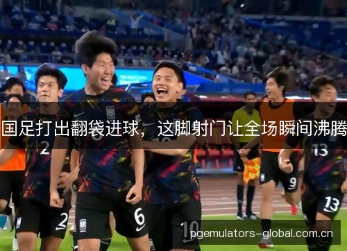 国足打出翻袋进球，这脚射门让全场瞬间沸腾